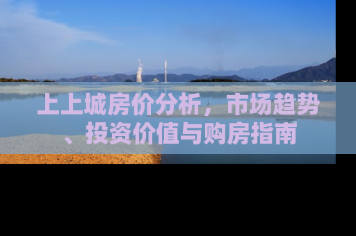 上上城房价分析，市场趋势、投资价值与购房指南