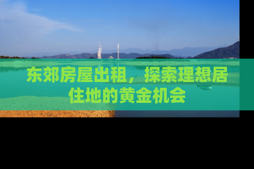 东郊房屋出租，探索理想居住地的黄金机会