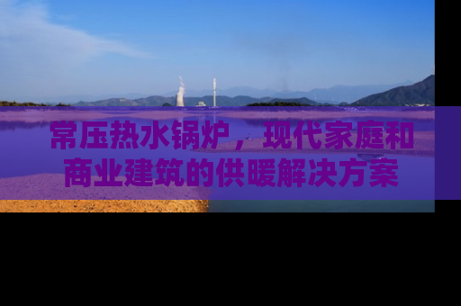 常压热水锅炉，现代家庭和商业建筑的供暖解决方案