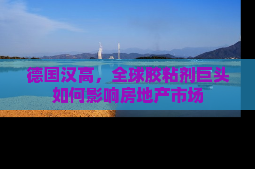 德国汉高，全球胶粘剂巨头如何影响房地产市场