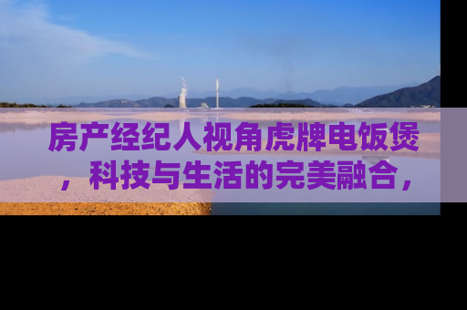 房产经纪人视角虎牌电饭煲，科技与生活的完美融合，提升您的居住品质