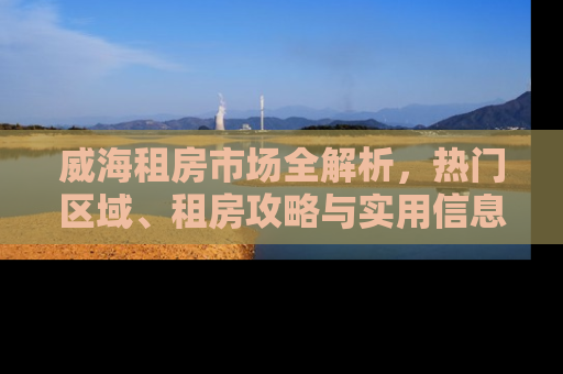 威海租房市场全解析，热门区域、租房攻略与实用信息