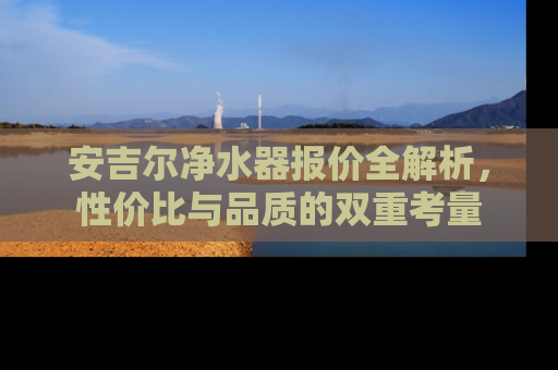 安吉尔净水器报价全解析，性价比与品质的双重考量