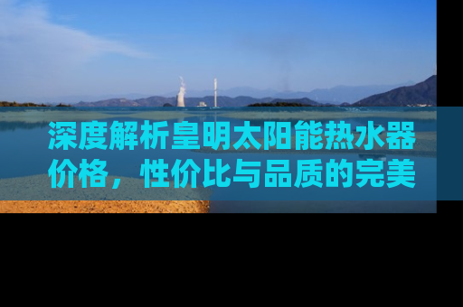 深度解析皇明太阳能热水器价格，性价比与品质的完美结合