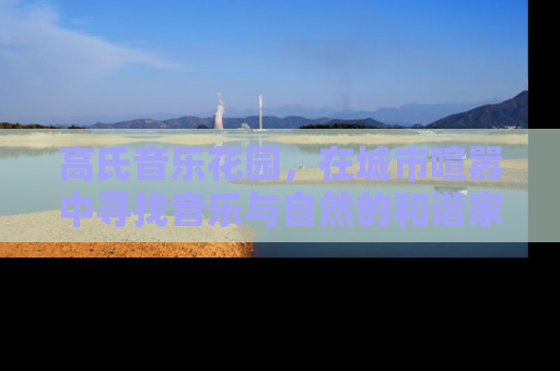 高氏音乐花园，在城市喧嚣中寻找音乐与自然的和谐家园