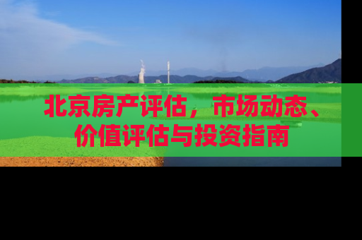 北京房产评估，市场动态、价值评估与投资指南