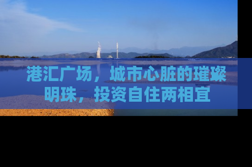港汇广场，城市心脏的璀璨明珠，投资自住两相宜