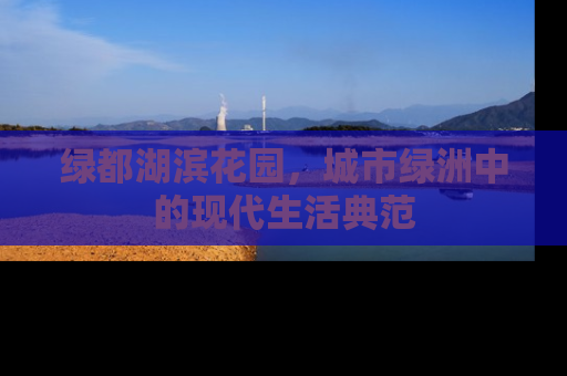 绿都湖滨花园，城市绿洲中的现代生活典范