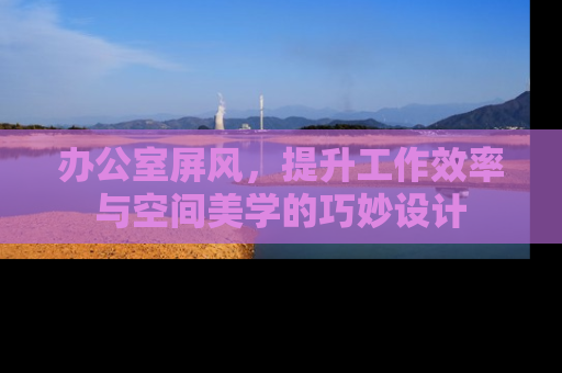 办公室屏风，提升工作效率与空间美学的巧妙设计
