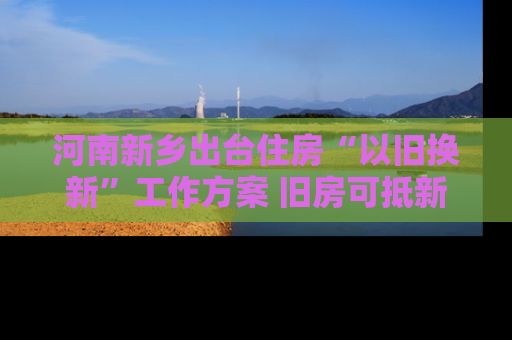 河南新乡出台住房“以旧换新”工作方案 旧房可抵新房70%房款