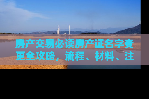 房产交易必读房产证名字变更全攻略，流程、材料、注意事项一文详解