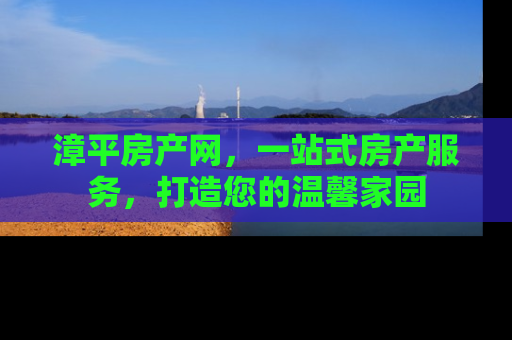 漳平房产网，一站式房产服务，打造您的温馨家园
