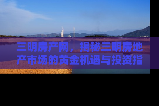 三明房产网，揭秘三明房地产市场的黄金机遇与投资指南