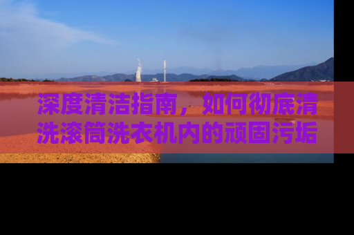 深度清洁指南，如何彻底清洗滚筒洗衣机内的顽固污垢