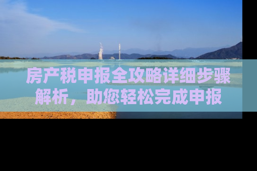 房产税申报全攻略详细步骤解析，助您轻松完成申报