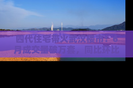 四代住宅带火武汉楼市！6月成交量破万套，同比环比双涨超50％，房价仍承压