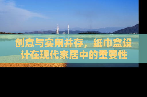 创意与实用并存，纸巾盒设计在现代家居中的重要性