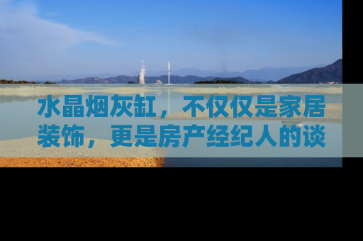 水晶烟灰缸，不仅仅是家居装饰，更是房产经纪人的谈判利器