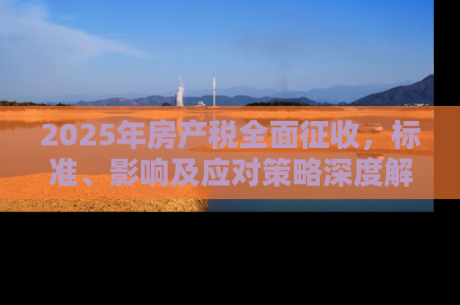 2025年房产税全面征收，标准、影响及应对策略深度解析