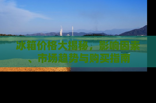 冰箱价格大揭秘，影响因素、市场趋势与购买指南