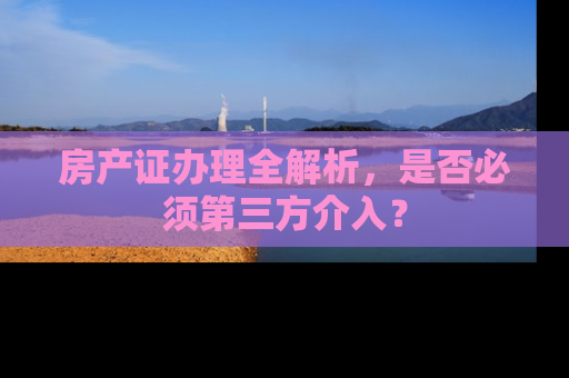房产证办理全解析，是否必须第三方介入？