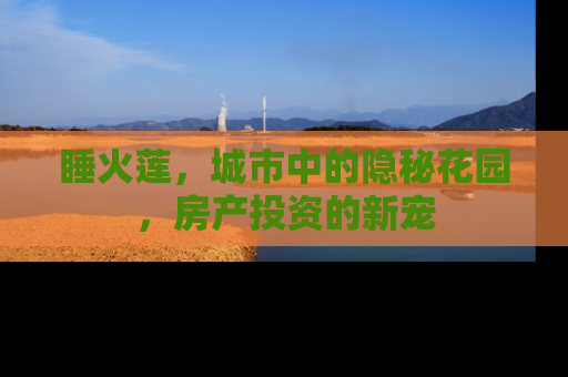 睡火莲，城市中的隐秘花园，房产投资的新宠