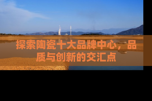探索陶瓷十大品牌中心，品质与创新的交汇点