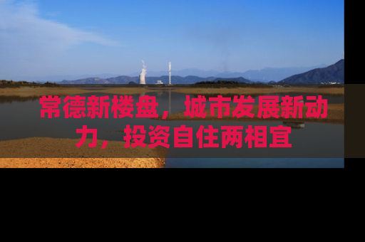 常德新楼盘，城市发展新动力，投资自住两相宜
