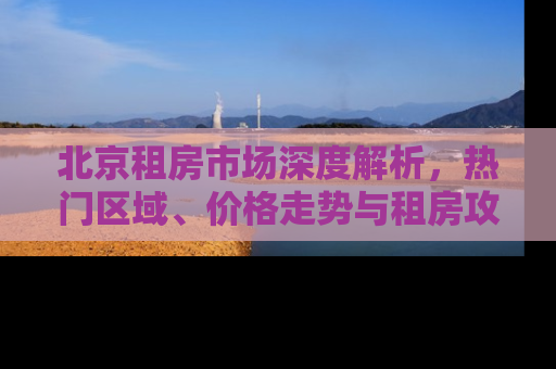 北京租房市场深度解析，热门区域、价格走势与租房攻略