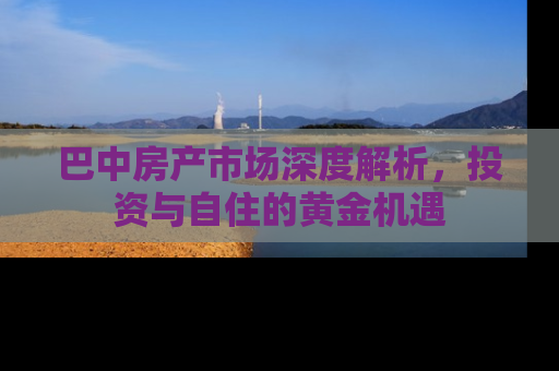 巴中房产市场深度解析，投资与自住的黄金机遇
