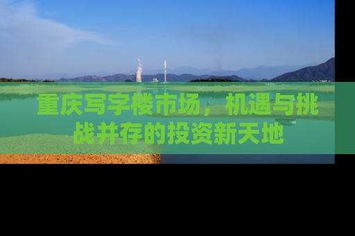 重庆写字楼市场，机遇与挑战并存的投资新天地