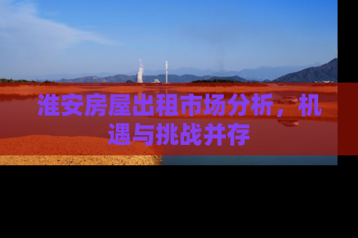 淮安房屋出租市场分析，机遇与挑战并存