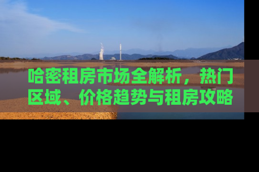 哈密租房市场全解析，热门区域、价格趋势与租房攻略
