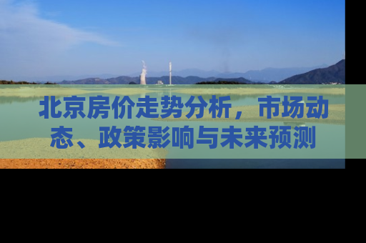 北京房价走势分析，市场动态、政策影响与未来预测