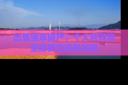 出售继承房产，个人所得税全解析及避税策略