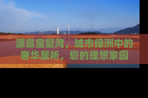 源昌宝墅湾，城市绿洲中的奢华居所，您的理想家园