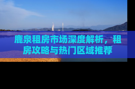 鹿泉租房市场深度解析，租房攻略与热门区域推荐