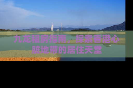 九龙租房指南，探索香港心脏地带的居住天堂