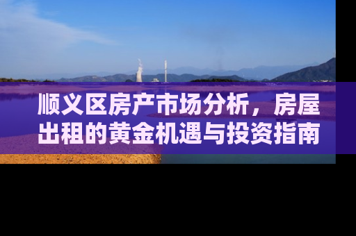 顺义区房产市场分析，房屋出租的黄金机遇与投资指南