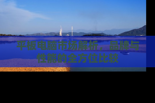 平板电脑市场解析，品牌与性能的全方位比较