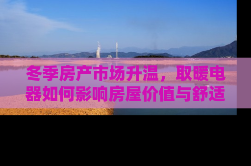 冬季房产市场升温，取暖电器如何影响房屋价值与舒适度