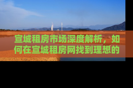 宣城租房市场深度解析，如何在宣城租房网找到理想的家