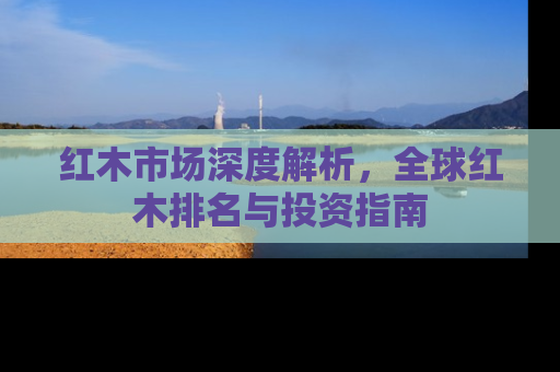 红木市场深度解析，全球红木排名与投资指南