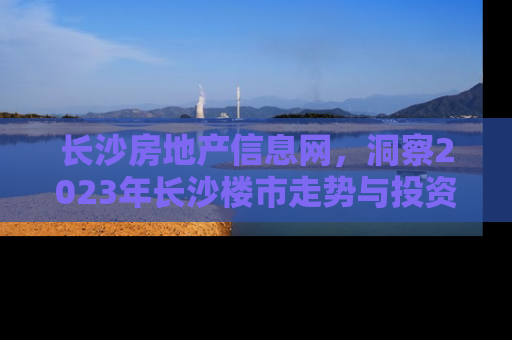 长沙房地产信息网，洞察2023年长沙楼市走势与投资指南