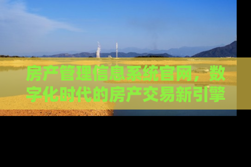 房产管理信息系统官网，数字化时代的房产交易新引擎