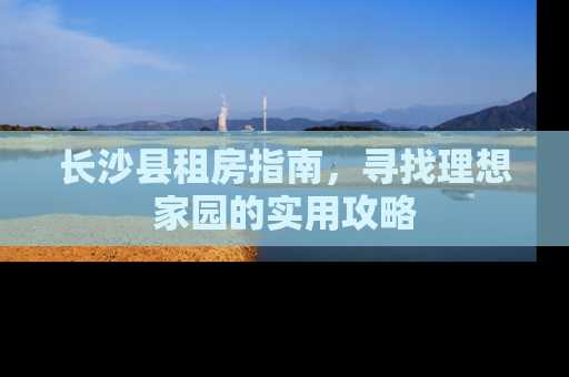 长沙县租房指南，寻找理想家园的实用攻略