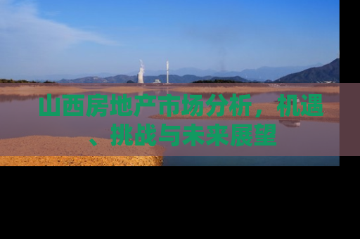 山西房地产市场分析，机遇、挑战与未来展望
