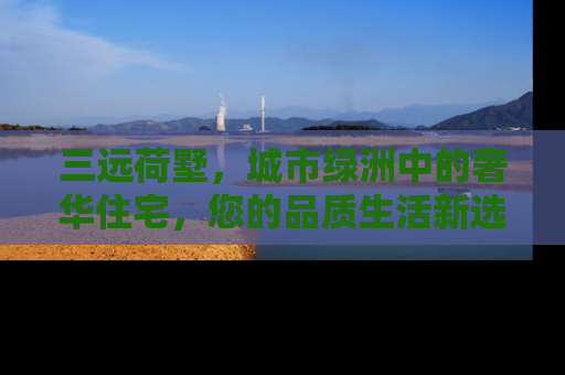 三远荷墅，城市绿洲中的奢华住宅，您的品质生活新选择