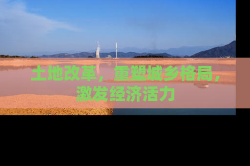 土地改革，重塑城乡格局，激发经济活力
