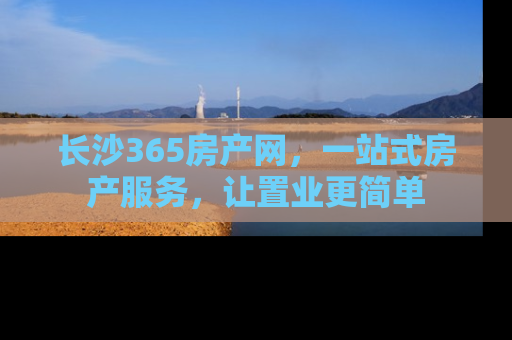 长沙365房产网，一站式房产服务，让置业更简单